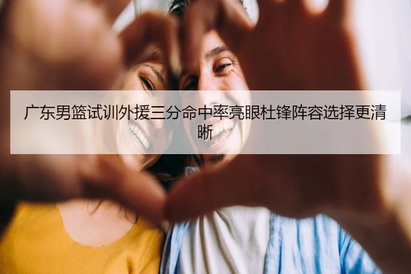 广东男篮试训外援三分命中率亮眼杜锋阵容选择更清晰