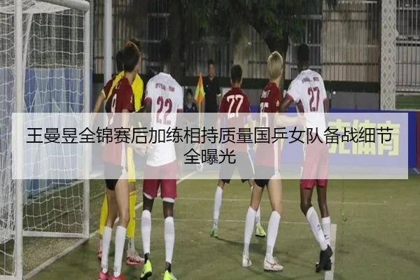 王曼昱全锦赛后加练相持质量国乒女队备战细节全曝光
