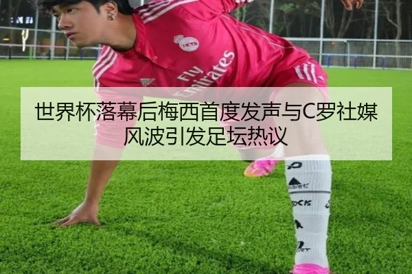 世界杯落幕后梅西首度发声与C罗社媒风波引发足坛热议