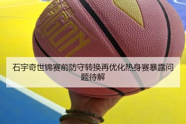 石宇奇世锦赛前防守转换再优化热身赛暴露问题待解